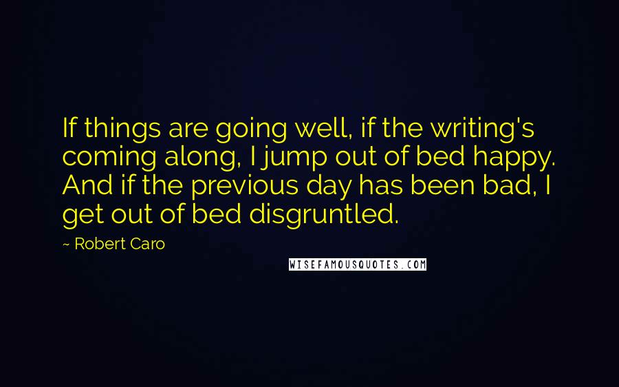 Robert Caro Quotes: If things are going well, if the writing's coming along, I jump out of bed happy. And if the previous day has been bad, I get out of bed disgruntled.