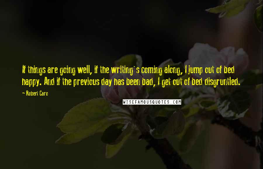 Robert Caro Quotes: If things are going well, if the writing's coming along, I jump out of bed happy. And if the previous day has been bad, I get out of bed disgruntled.