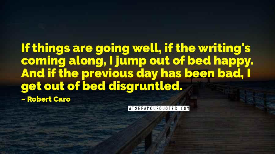 Robert Caro Quotes: If things are going well, if the writing's coming along, I jump out of bed happy. And if the previous day has been bad, I get out of bed disgruntled.