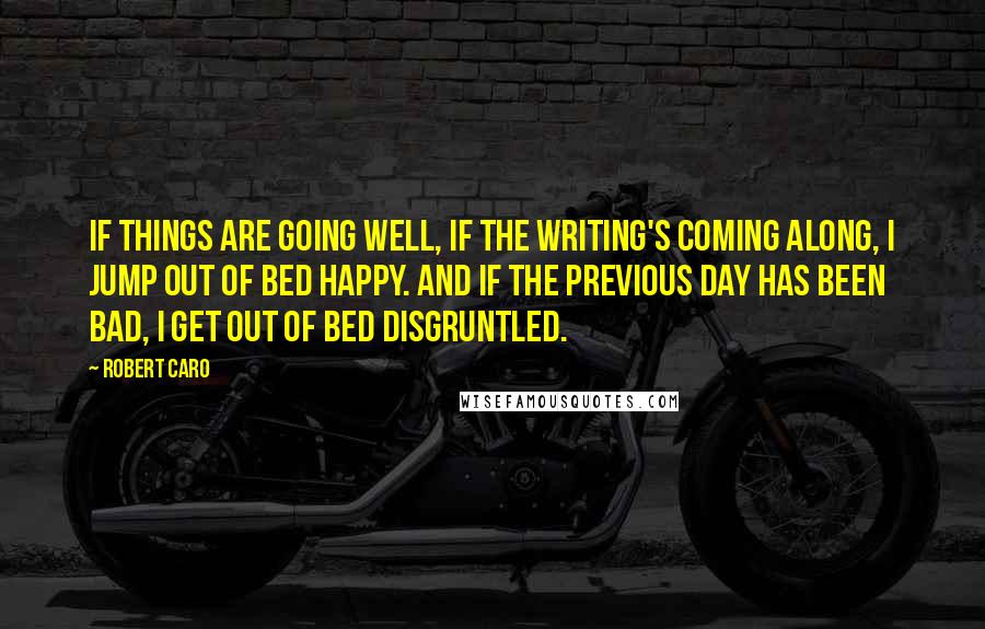 Robert Caro Quotes: If things are going well, if the writing's coming along, I jump out of bed happy. And if the previous day has been bad, I get out of bed disgruntled.