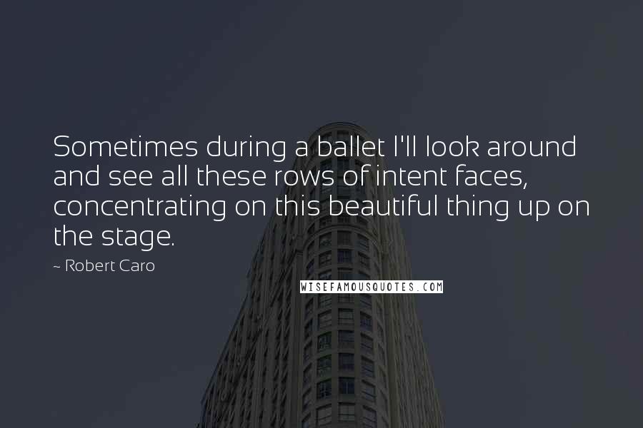 Robert Caro Quotes: Sometimes during a ballet I'll look around and see all these rows of intent faces, concentrating on this beautiful thing up on the stage.