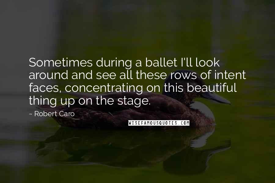 Robert Caro Quotes: Sometimes during a ballet I'll look around and see all these rows of intent faces, concentrating on this beautiful thing up on the stage.