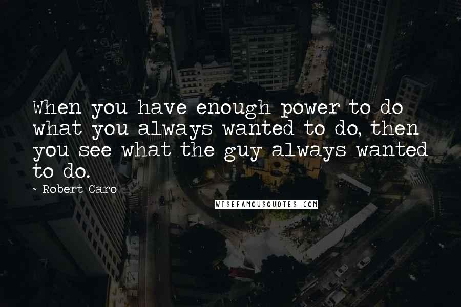 Robert Caro Quotes: When you have enough power to do what you always wanted to do, then you see what the guy always wanted to do.