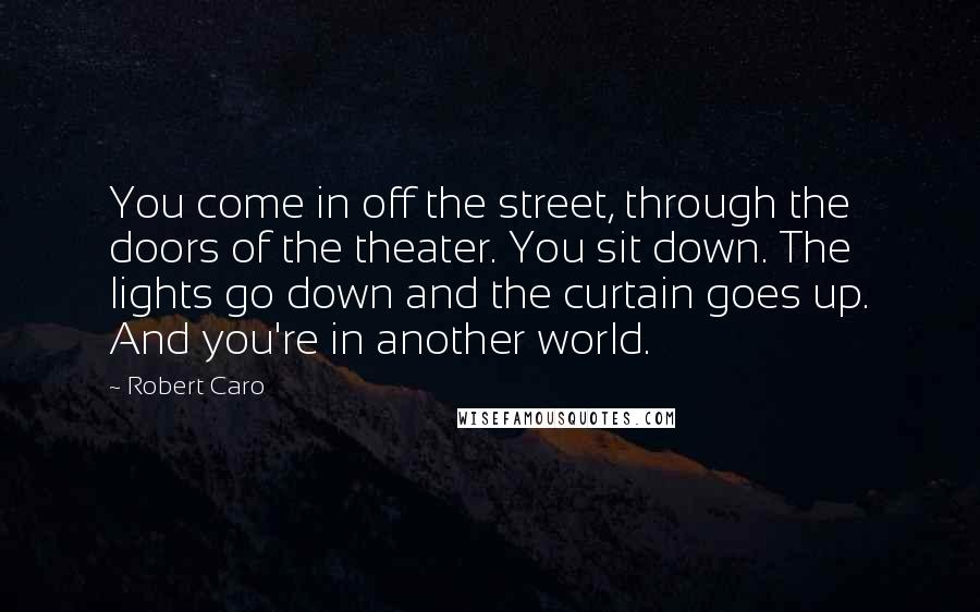Robert Caro Quotes: You come in off the street, through the doors of the theater. You sit down. The lights go down and the curtain goes up. And you're in another world.