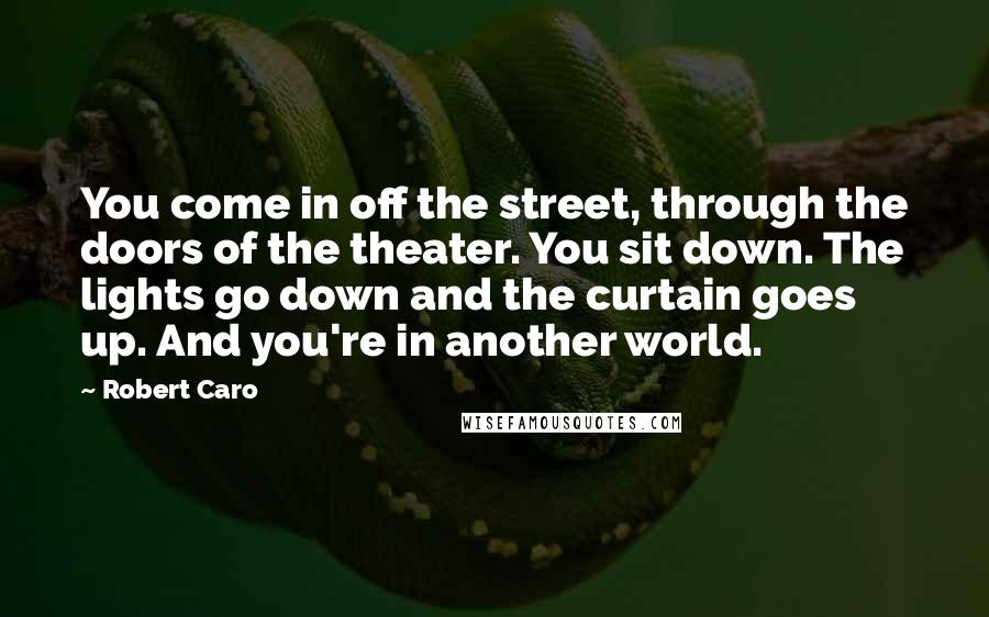 Robert Caro Quotes: You come in off the street, through the doors of the theater. You sit down. The lights go down and the curtain goes up. And you're in another world.
