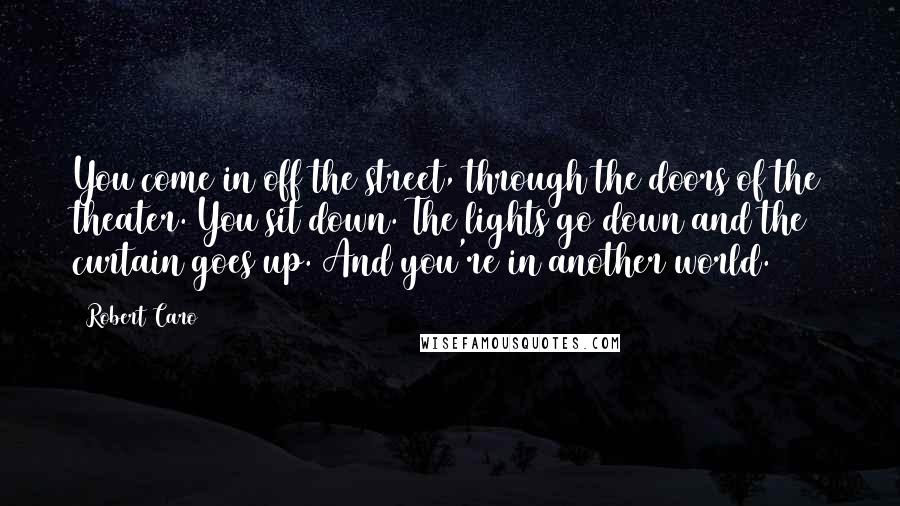 Robert Caro Quotes: You come in off the street, through the doors of the theater. You sit down. The lights go down and the curtain goes up. And you're in another world.