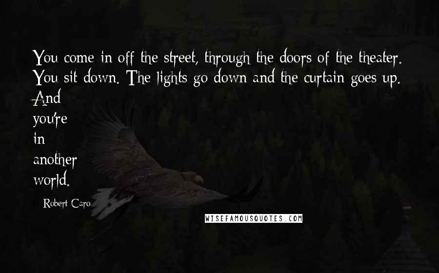 Robert Caro Quotes: You come in off the street, through the doors of the theater. You sit down. The lights go down and the curtain goes up. And you're in another world.