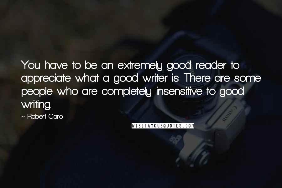 Robert Caro Quotes: You have to be an extremely good reader to appreciate what a good writer is. There are some people who are completely insensitive to good writing.
