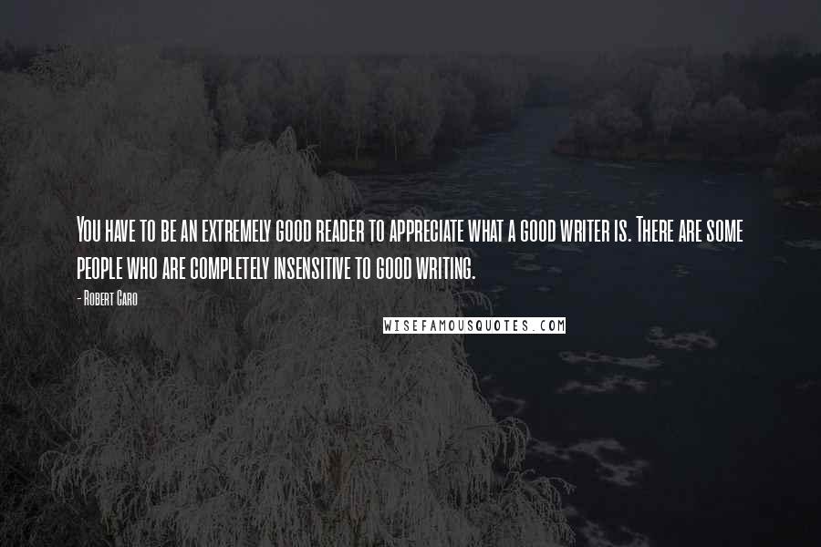 Robert Caro Quotes: You have to be an extremely good reader to appreciate what a good writer is. There are some people who are completely insensitive to good writing.