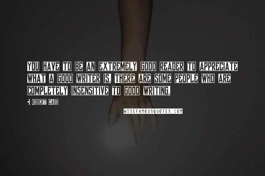 Robert Caro Quotes: You have to be an extremely good reader to appreciate what a good writer is. There are some people who are completely insensitive to good writing.