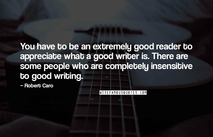 Robert Caro Quotes: You have to be an extremely good reader to appreciate what a good writer is. There are some people who are completely insensitive to good writing.