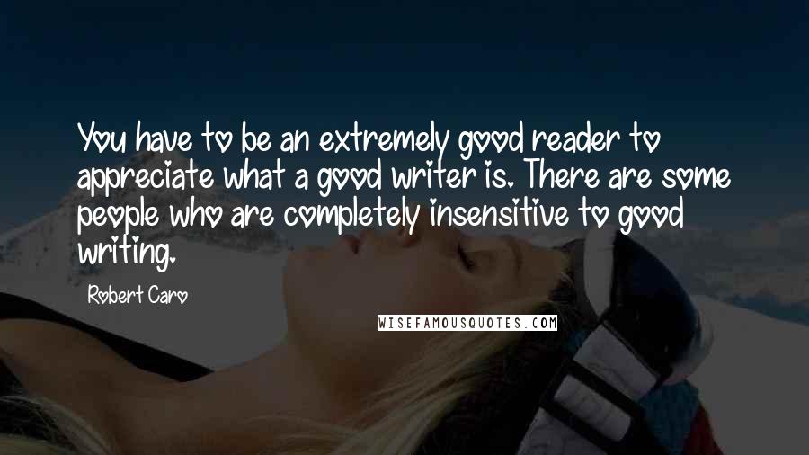 Robert Caro Quotes: You have to be an extremely good reader to appreciate what a good writer is. There are some people who are completely insensitive to good writing.