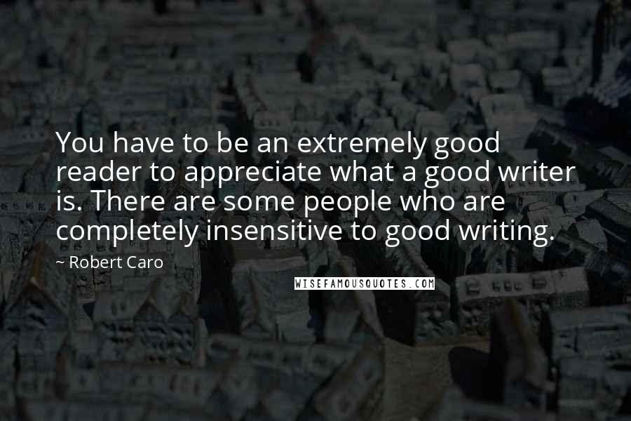 Robert Caro Quotes: You have to be an extremely good reader to appreciate what a good writer is. There are some people who are completely insensitive to good writing.