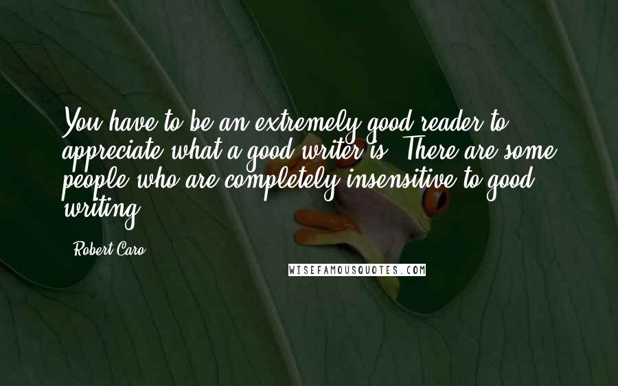 Robert Caro Quotes: You have to be an extremely good reader to appreciate what a good writer is. There are some people who are completely insensitive to good writing.