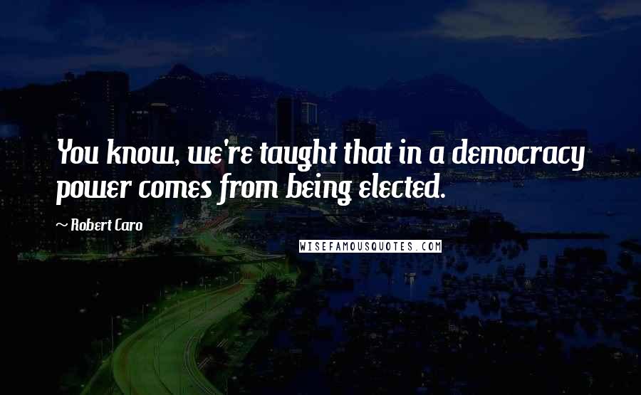 Robert Caro Quotes: You know, we're taught that in a democracy power comes from being elected.