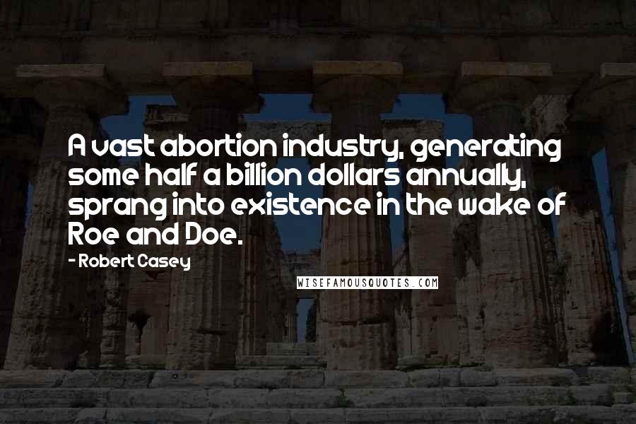 Robert Casey Quotes: A vast abortion industry, generating some half a billion dollars annually, sprang into existence in the wake of Roe and Doe.