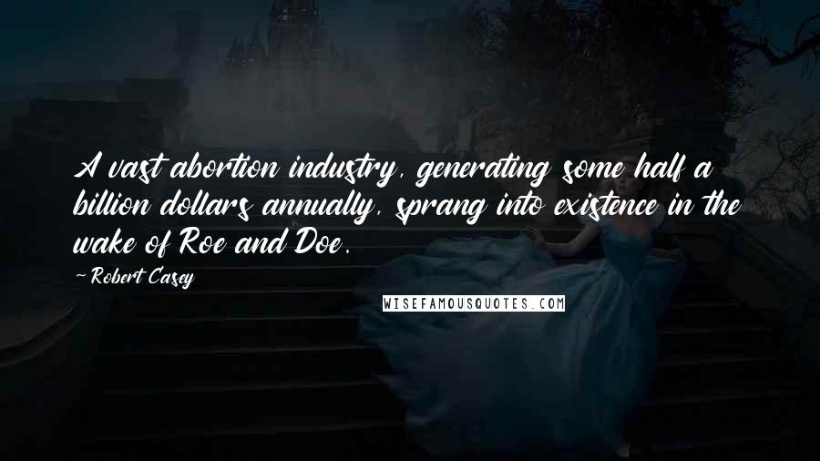 Robert Casey Quotes: A vast abortion industry, generating some half a billion dollars annually, sprang into existence in the wake of Roe and Doe.