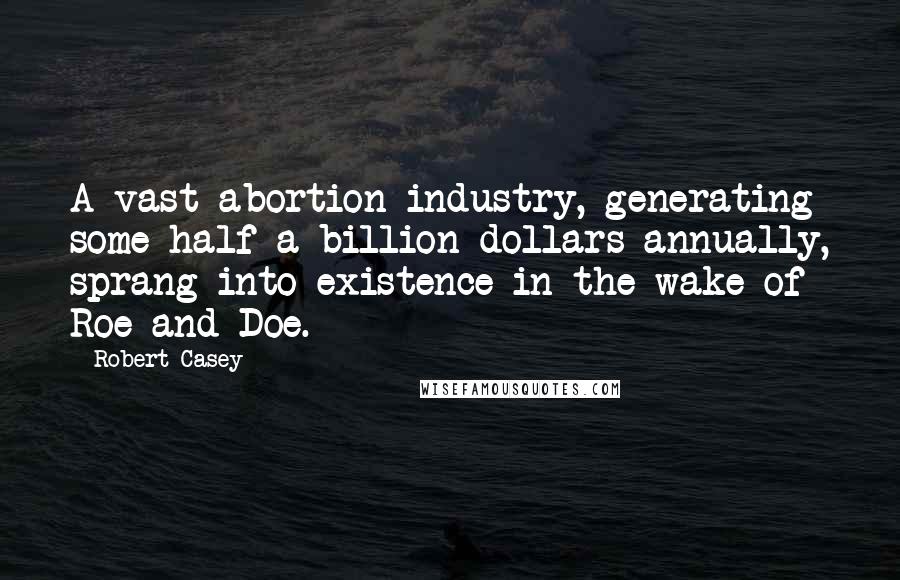 Robert Casey Quotes: A vast abortion industry, generating some half a billion dollars annually, sprang into existence in the wake of Roe and Doe.