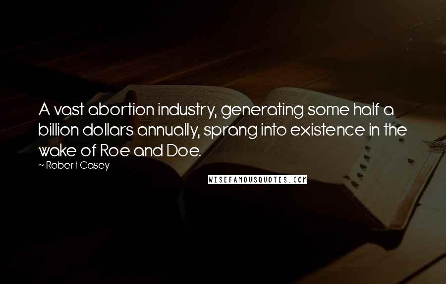 Robert Casey Quotes: A vast abortion industry, generating some half a billion dollars annually, sprang into existence in the wake of Roe and Doe.