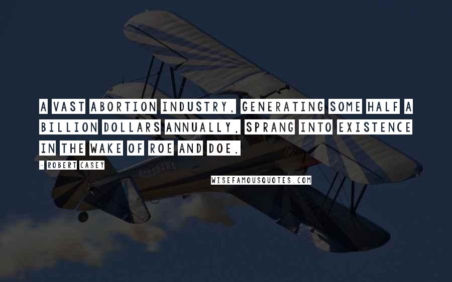 Robert Casey Quotes: A vast abortion industry, generating some half a billion dollars annually, sprang into existence in the wake of Roe and Doe.