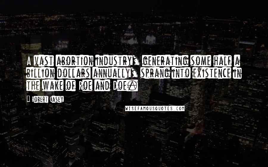 Robert Casey Quotes: A vast abortion industry, generating some half a billion dollars annually, sprang into existence in the wake of Roe and Doe.