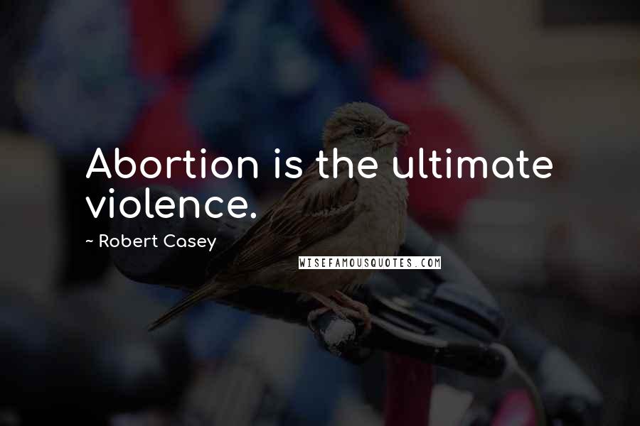 Robert Casey Quotes: Abortion is the ultimate violence.