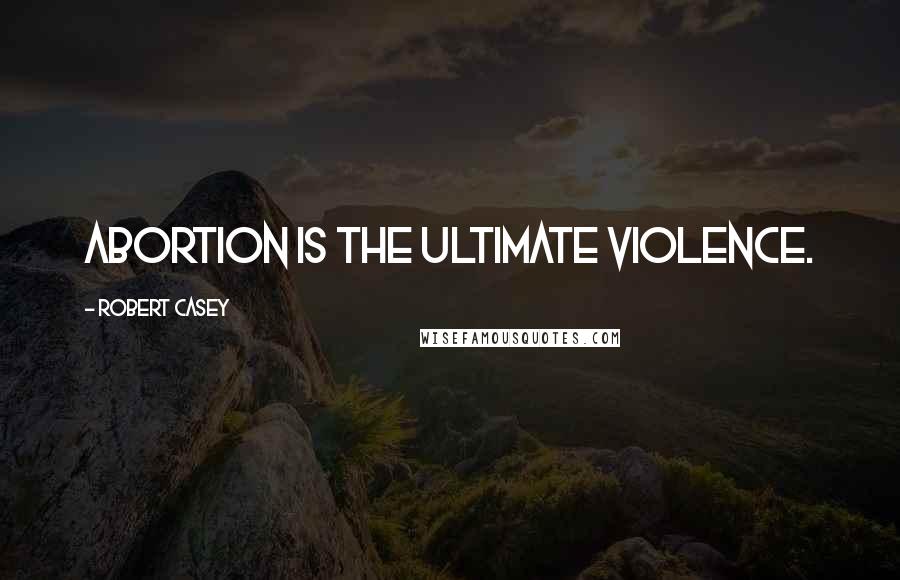 Robert Casey Quotes: Abortion is the ultimate violence.