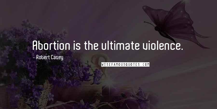 Robert Casey Quotes: Abortion is the ultimate violence.