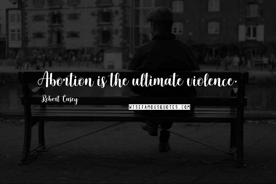 Robert Casey Quotes: Abortion is the ultimate violence.