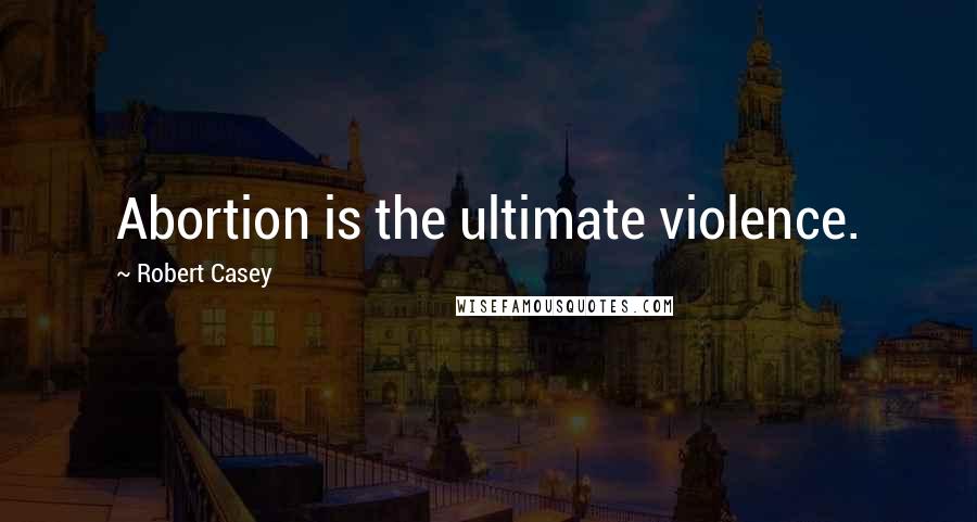 Robert Casey Quotes: Abortion is the ultimate violence.