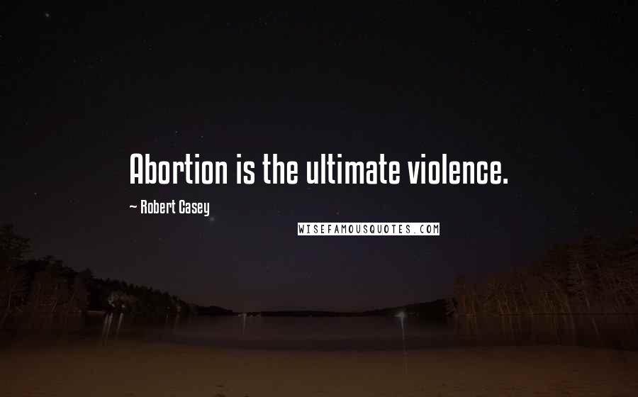 Robert Casey Quotes: Abortion is the ultimate violence.
