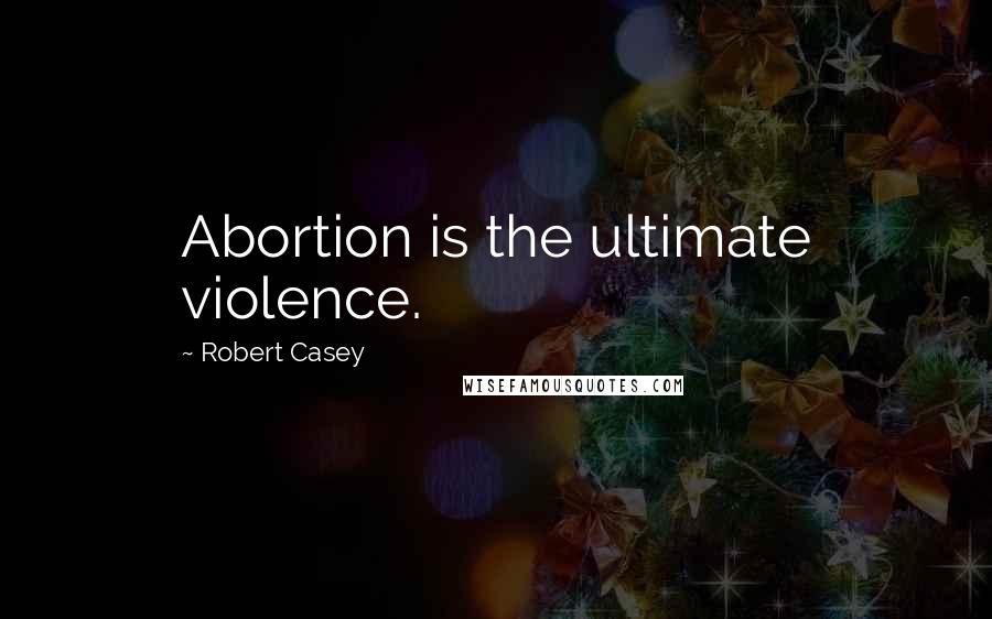 Robert Casey Quotes: Abortion is the ultimate violence.