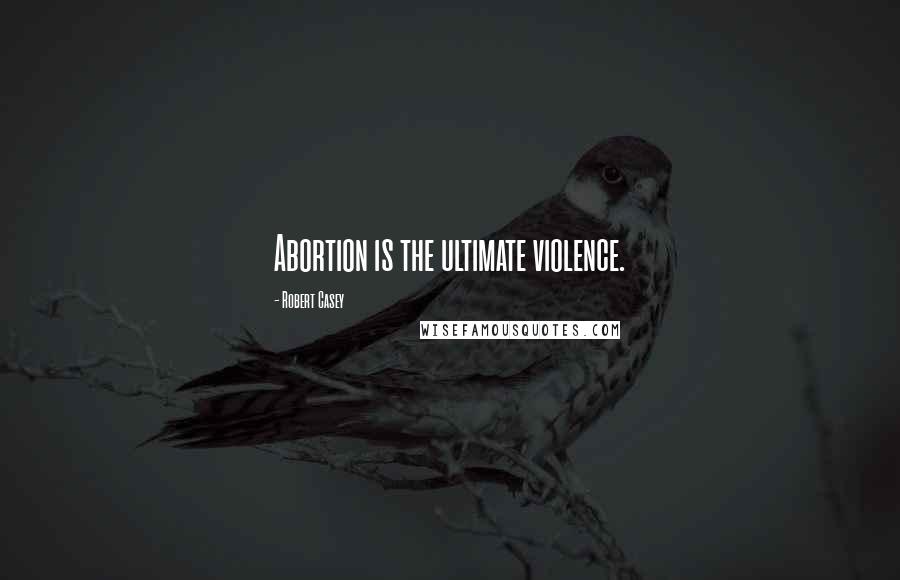 Robert Casey Quotes: Abortion is the ultimate violence.