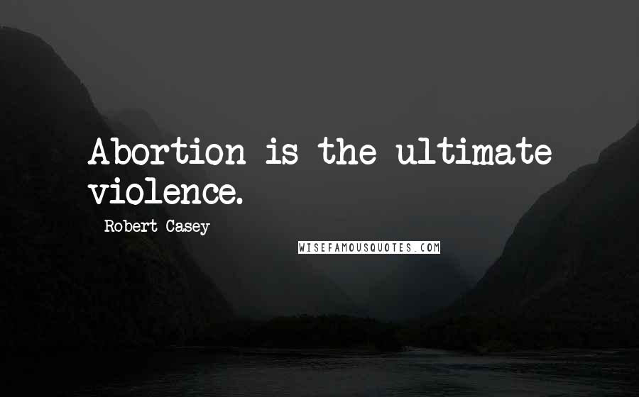 Robert Casey Quotes: Abortion is the ultimate violence.