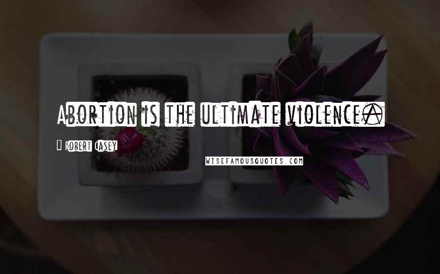 Robert Casey Quotes: Abortion is the ultimate violence.