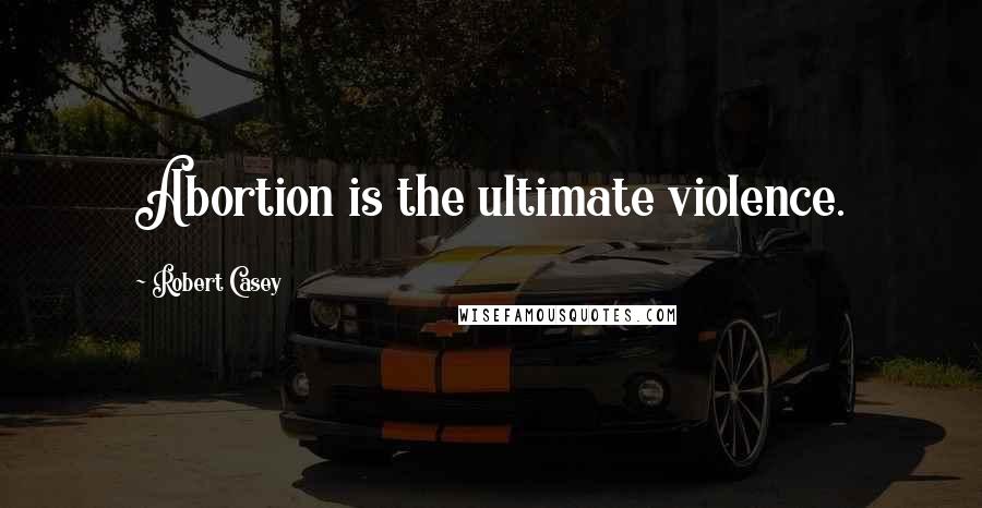 Robert Casey Quotes: Abortion is the ultimate violence.