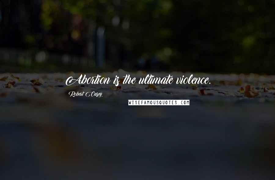 Robert Casey Quotes: Abortion is the ultimate violence.