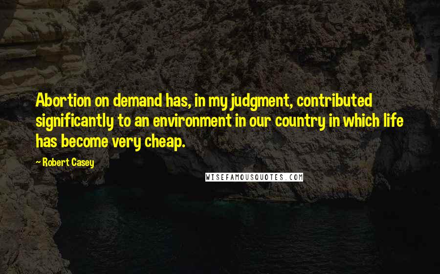 Robert Casey Quotes: Abortion on demand has, in my judgment, contributed significantly to an environment in our country in which life has become very cheap.