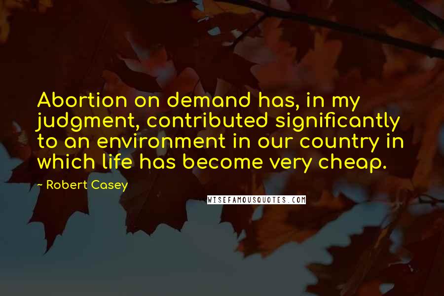 Robert Casey Quotes: Abortion on demand has, in my judgment, contributed significantly to an environment in our country in which life has become very cheap.