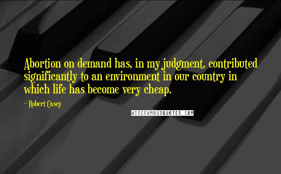 Robert Casey Quotes: Abortion on demand has, in my judgment, contributed significantly to an environment in our country in which life has become very cheap.