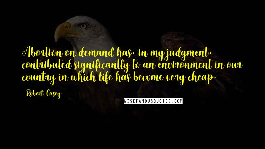 Robert Casey Quotes: Abortion on demand has, in my judgment, contributed significantly to an environment in our country in which life has become very cheap.