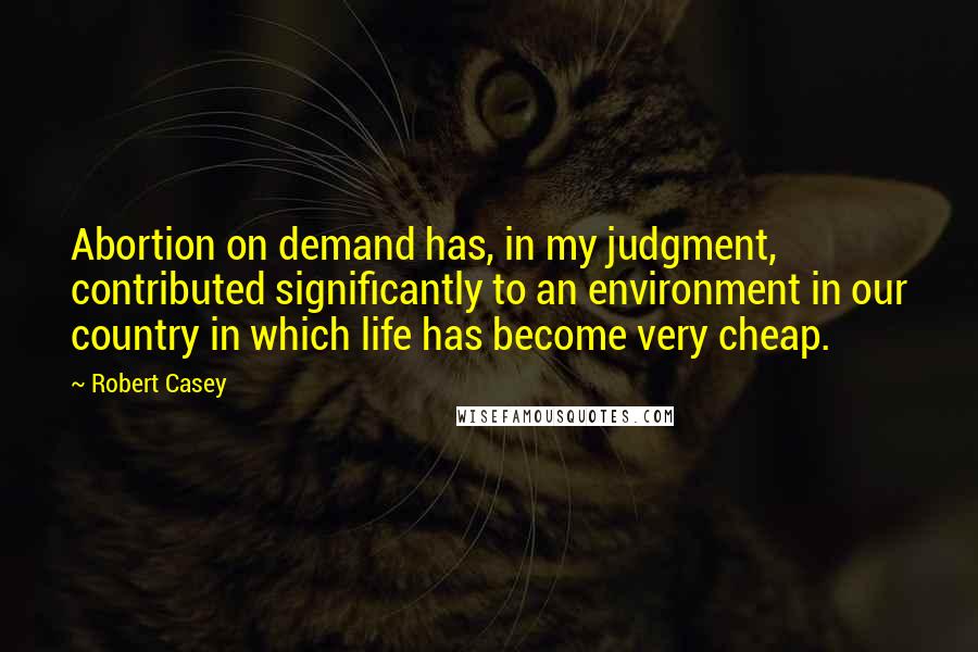 Robert Casey Quotes: Abortion on demand has, in my judgment, contributed significantly to an environment in our country in which life has become very cheap.
