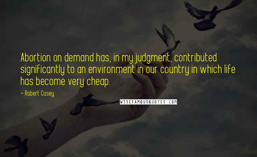 Robert Casey Quotes: Abortion on demand has, in my judgment, contributed significantly to an environment in our country in which life has become very cheap.
