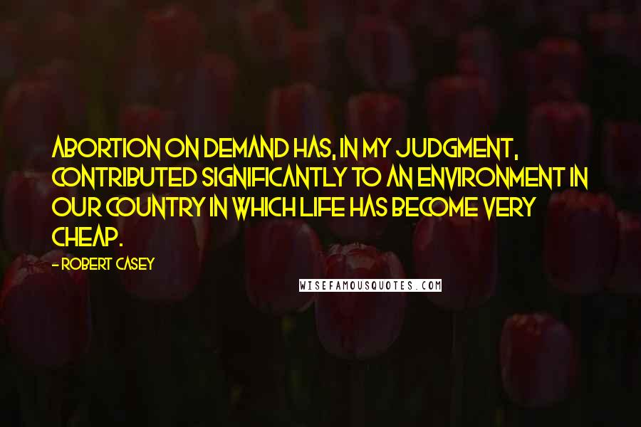 Robert Casey Quotes: Abortion on demand has, in my judgment, contributed significantly to an environment in our country in which life has become very cheap.