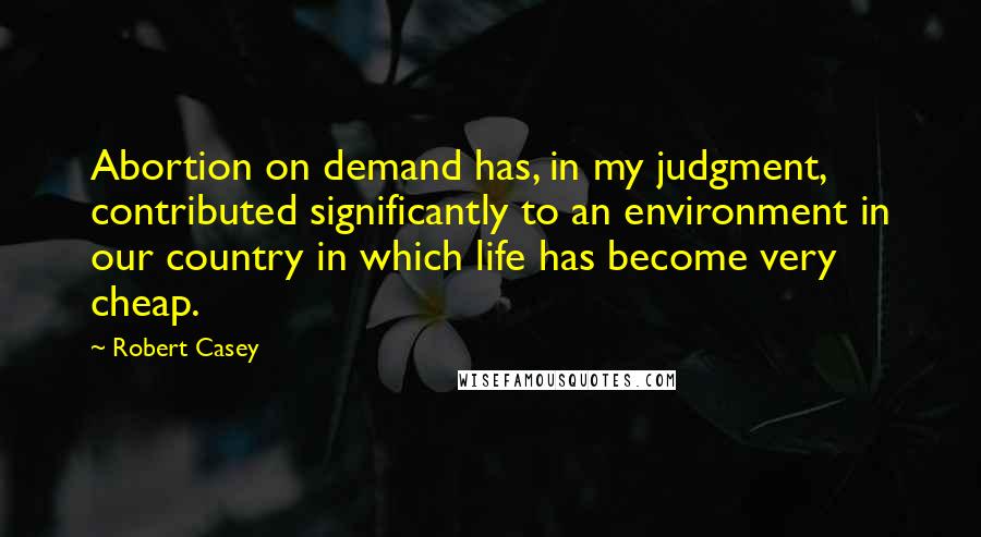 Robert Casey Quotes: Abortion on demand has, in my judgment, contributed significantly to an environment in our country in which life has become very cheap.