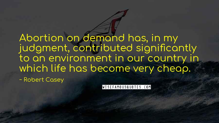 Robert Casey Quotes: Abortion on demand has, in my judgment, contributed significantly to an environment in our country in which life has become very cheap.
