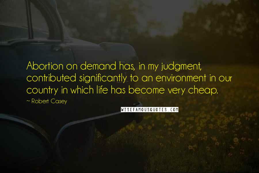 Robert Casey Quotes: Abortion on demand has, in my judgment, contributed significantly to an environment in our country in which life has become very cheap.