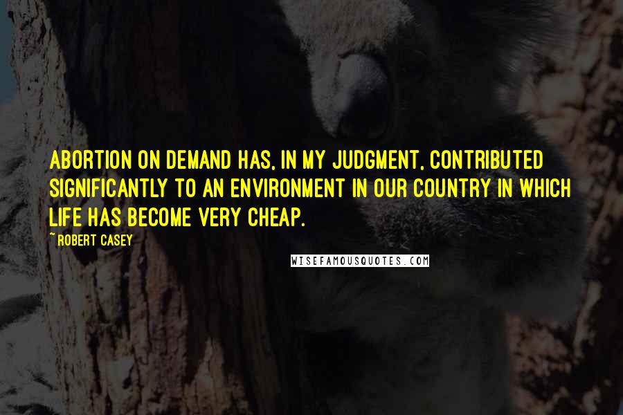 Robert Casey Quotes: Abortion on demand has, in my judgment, contributed significantly to an environment in our country in which life has become very cheap.