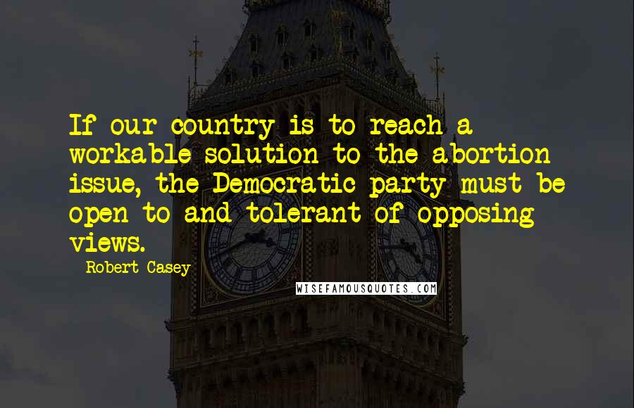 Robert Casey Quotes: If our country is to reach a workable solution to the abortion issue, the Democratic party must be open to and tolerant of opposing views.