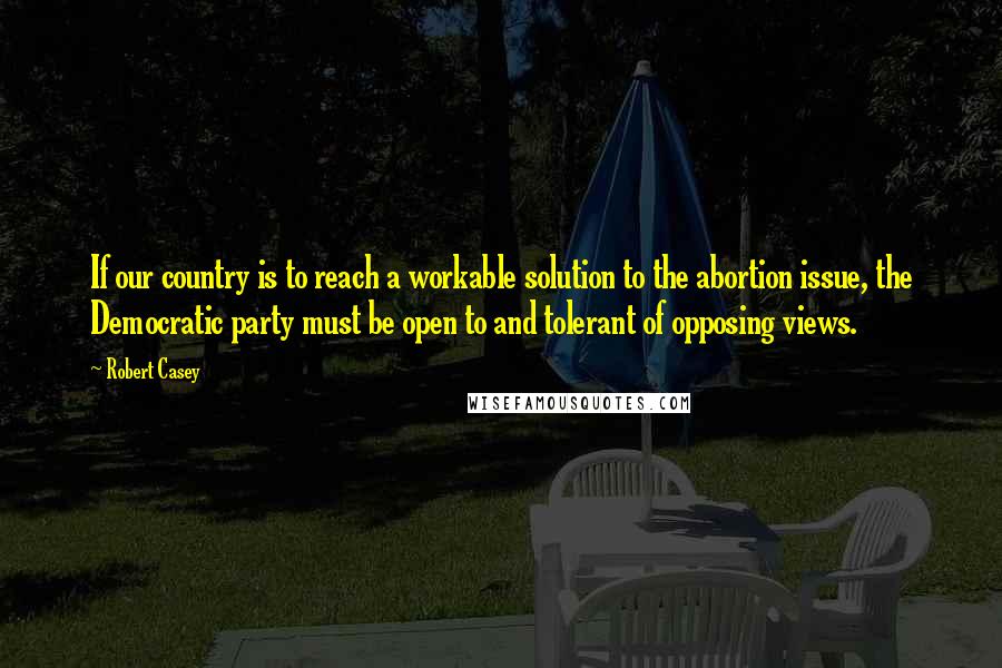 Robert Casey Quotes: If our country is to reach a workable solution to the abortion issue, the Democratic party must be open to and tolerant of opposing views.